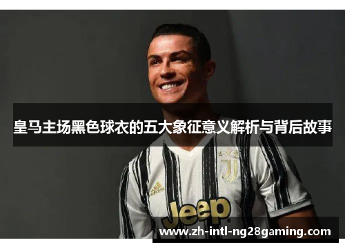 皇马主场黑色球衣的五大象征意义解析与背后故事