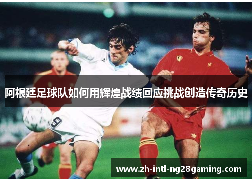 阿根廷足球队如何用辉煌战绩回应挑战创造传奇历史