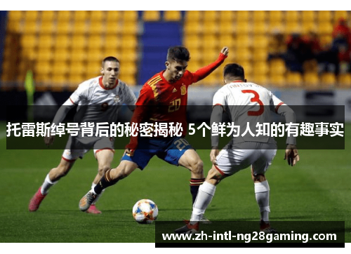 托雷斯绰号背后的秘密揭秘 5个鲜为人知的有趣事实 托雷斯绰号背后的秘密揭秘 5个鲜为人知的有趣事实