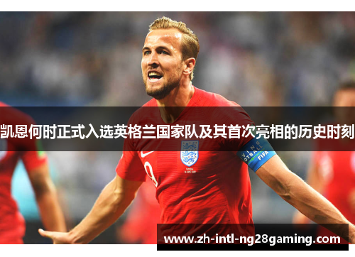 凯恩何时正式入选英格兰国家队及其首次亮相的历史时刻 凯恩何时正式入选英格兰国家队及其首次亮相的历史时刻