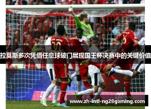 拉莫斯多次凭借任意球破门展现国王杯决赛中的关键价值 拉莫斯多次凭借任意球破门展现国王杯决赛中的关键价值
