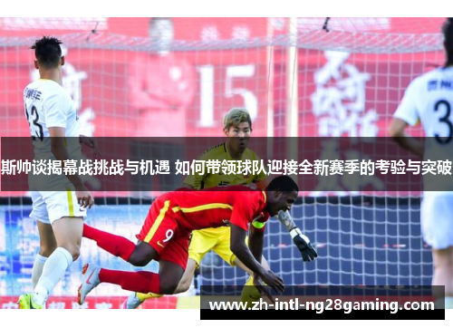 斯帅谈揭幕战挑战与机遇 如何带领球队迎接全新赛季的考验与突破