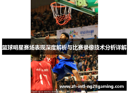 篮球明星赛场表现深度解析与比赛录像技术分析详解