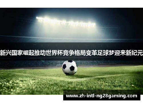 新兴国家崛起推动世界杯竞争格局变革足球梦迎来新纪元