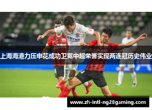 上海海港力压申花成功卫冕中超荣誉实现两连冠历史伟业