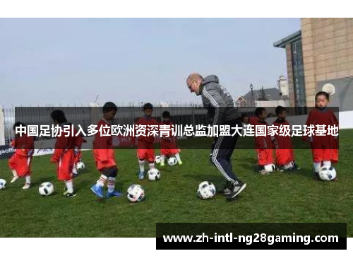 中国足协引入多位欧洲资深青训总监加盟大连国家级足球基地