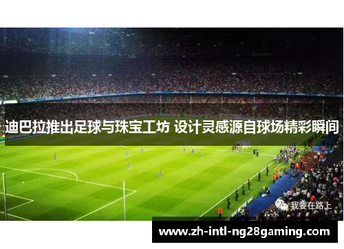 迪巴拉推出足球与珠宝工坊 设计灵感源自球场精彩瞬间