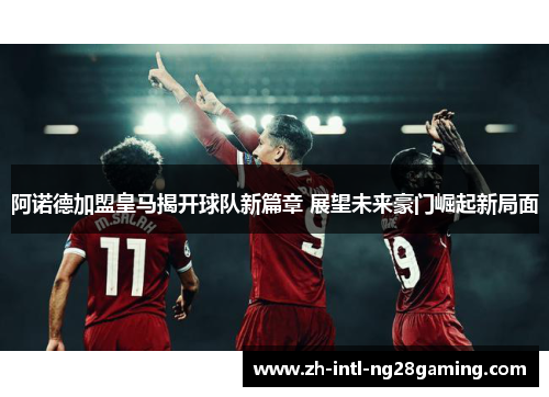阿诺德加盟皇马揭开球队新篇章 展望未来豪门崛起新局面