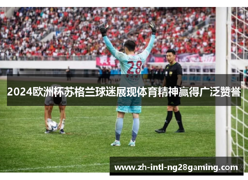 2024欧洲杯苏格兰球迷展现体育精神赢得广泛赞誉 2024欧洲杯苏格兰球迷展现体育精神赢得广泛赞誉