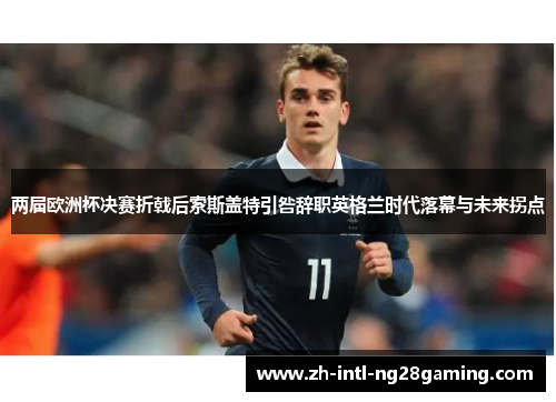 两届欧洲杯决赛折戟后索斯盖特引咎辞职英格兰时代落幕与未来拐点